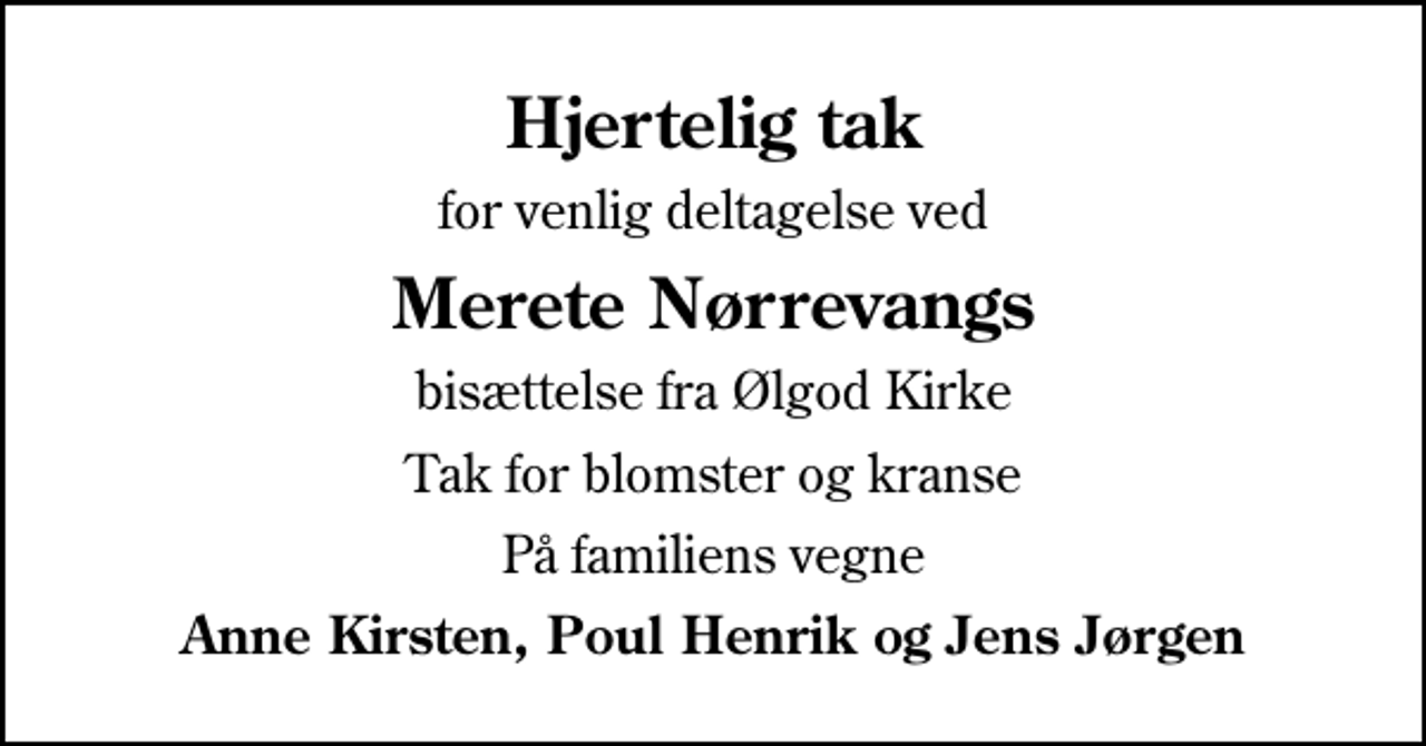 <p>Hjertelig tak<br />for venlig deltagelse ved<br />Merete Nørrevangs<br />bisættelse fra Ølgod Kirke<br />Tak for blomster og kranse<br />På familiens vegne<br />Anne Kirsten, Poul Henrik og Jens Jørgen</p>