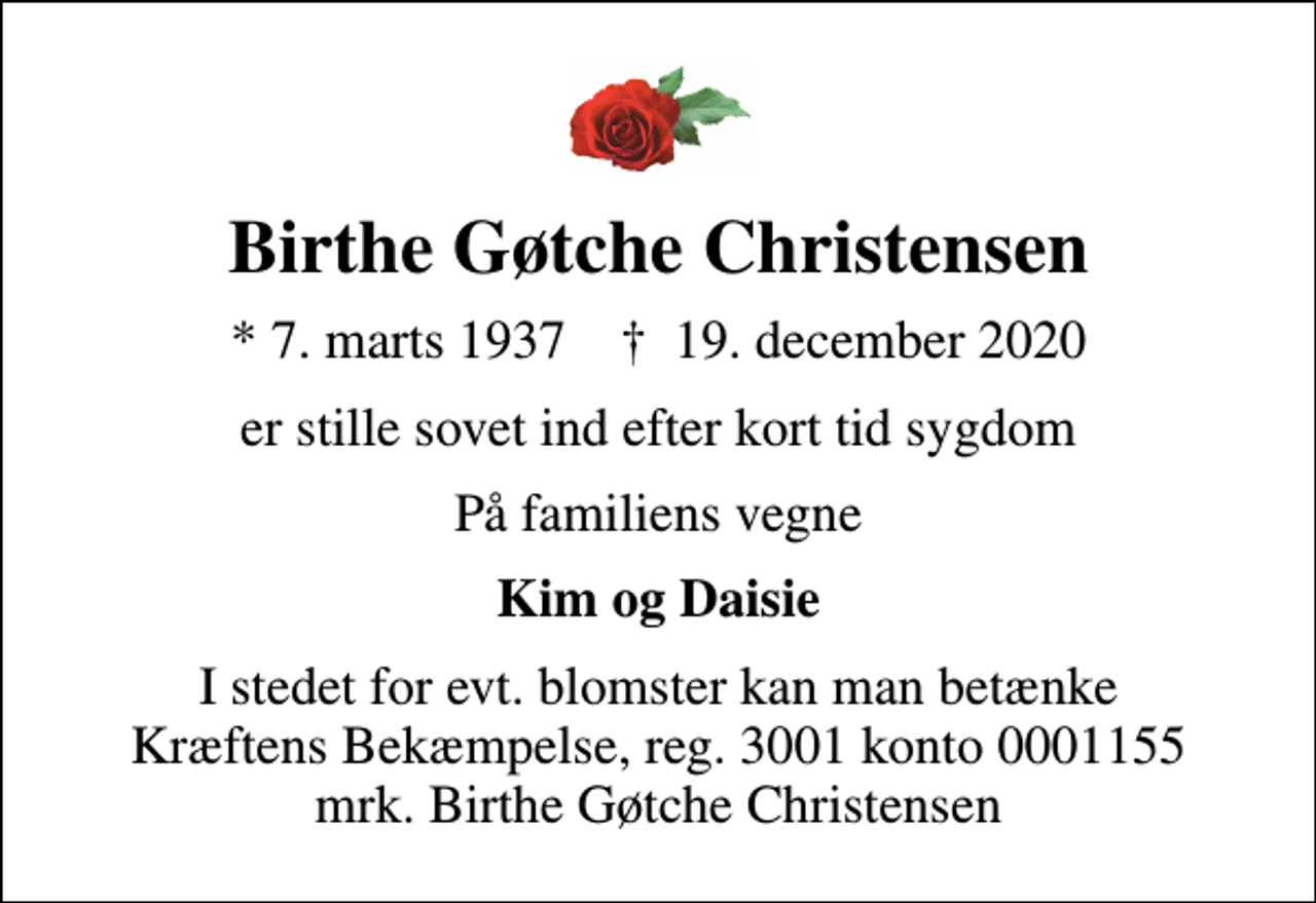 <p>Birthe Gøtche Christensen<br />* 7. marts 1937 ✝ 19. december 2020<br />er stille sovet ind efter kort tid sygdom<br />På familiens vegne<br />Kim og Daisie<br />I stedet for evt. blomster kan man betænke<br />Kræftens Bekæmpelse reg.3001konto0001155mrk. Birthe Gøtche<br />Christensen</p>