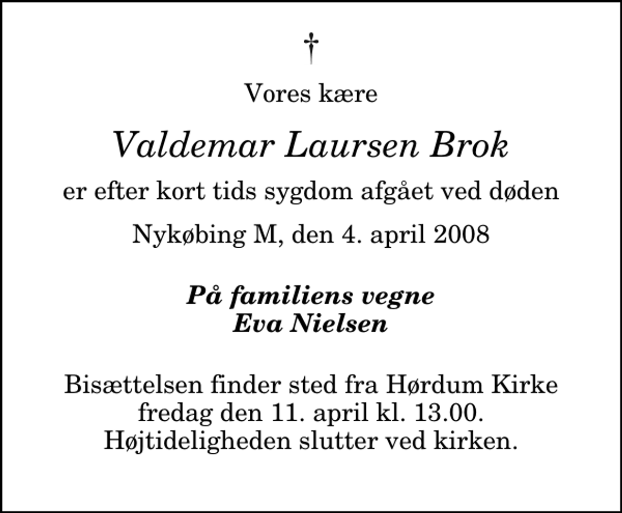 <p>Vores kære<br />Valdemar Laursen Brok<br />er efter kort tids sygdom afgået ved døden<br />Nykøbing M, den 4. april 2008<br />På familiens vegne Eva Nielsen<br />Bisættelsen finder sted fra Hørdum Kirke fredag den 11. april kl. 13.00 Højtideligheden slutter ved kirken.</p>