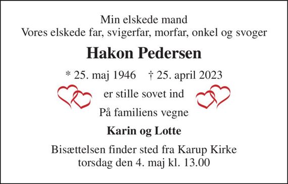 Min elskede mand Vores elskede far, svigerfar, morfar, onkel og svoger 
Hakon Pedersen 
*&#x200B; 25. maj 1946&#x200B;    &#x2020;&#x200B; 25. april 2023 
er stille sovet ind 
På familiens vegne 
Karin og Lotte 
Bisættelsen&#x200B; finder sted fra Karup Kirke&#x200B; torsdag den 4. maj&#x200B; kl. 13.00