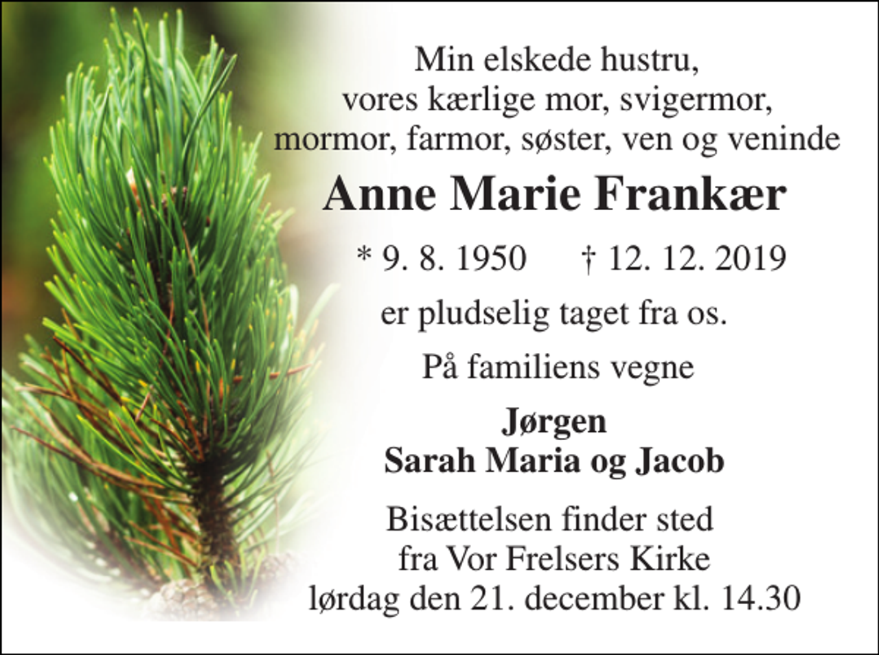 <p>Min elskede hustru, vores kærlige mor, svigermor, mormor, farmor, søster, ven og veninde<br />Anne Marie Frankær​<br />*​ 9. 8. 1950​<br />†​ 12. 12. 2019​<br />er pludselig taget fra os.<br />På familiens vegne<br />Jørgen Sarah Maria og Jacob<br />Bisættelsen​ finder sted fra Vor Frelsers Kirke​ lørdag den 21. december​ kl. 14.30</p>