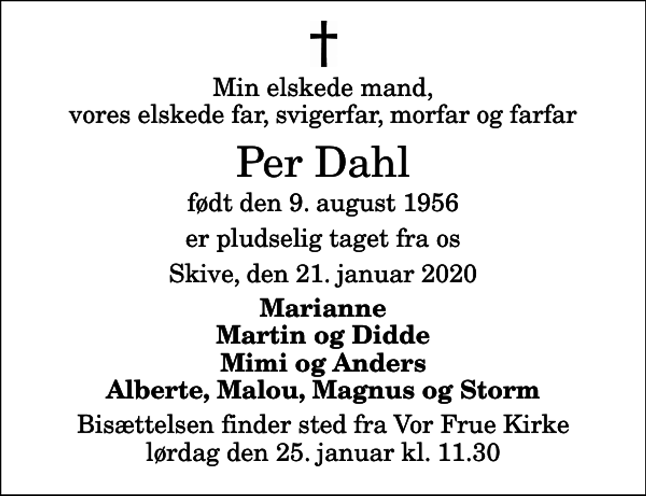 <p>Min elskede mand, vores elskede far, svigerfar, morfar og farfar<br />Per Dahl<br />født den 9. august 1956<br />er pludselig taget fra os<br />Skive, den 21. januar 2020<br />Marianne Martin og Didde Mimi og Anders Alberte, Malou, Magnus og Storm<br />Bisættelsen finder sted fra Vor Frue Kirke lørdag den 25. januar kl. 11.30</p>