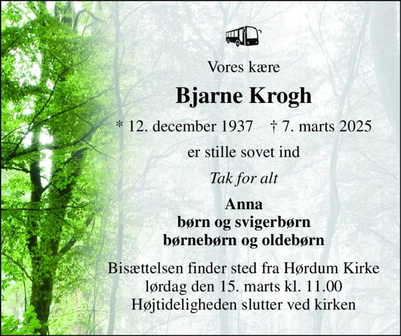 Vores kære 
Bjarne Krogh 
*​ 12. december 1937​    †​ 7. marts 2025 
er stille sovet ind 
Tak for alt 
Anna børn og svigerbørn børnebørn og oldebørn 
Bisættelsen finder sted fra Hørdum Kirke lørdag den 15. marts kl. 11.00 Højtideligheden slutter ved kirken