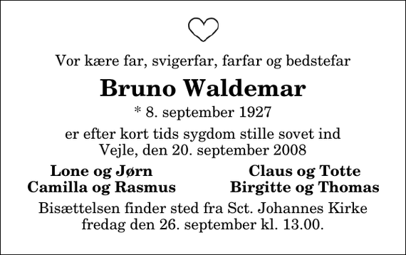 <p>Vor kære far, svigerfar, farfar og bedstefar<br />Bruno Waldemar<br />* 8. september 1927<br />er efter kort tids sygdom stille sovet ind Vejle, den 20. september 2008<br />Lone og Jørn<br />Claus og Totte<br />Camilla og Rasmus<br />Birgitte og Thomas<br />Bisættelsen finder sted fra Sankt Johannes Kirke fredag den 26. september kl. 13.00</p>