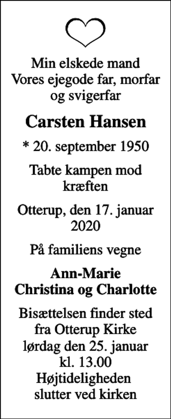 <p>Min elskede mand Vores ejegode far, morfar og svigerfar<br />Carsten Hansen<br />* 20. september 1950<br />tabte kampen mod kræften<br />Otterup, den 17. januar 2020<br />På familiens vegne<br />Ann-Marie Christina og Charlotte<br />Bisættelsen finder sted fra Otterup Kirke lørdag den 25. januar kl. 13.00 Højtideligheden slutter ved kirken</p>