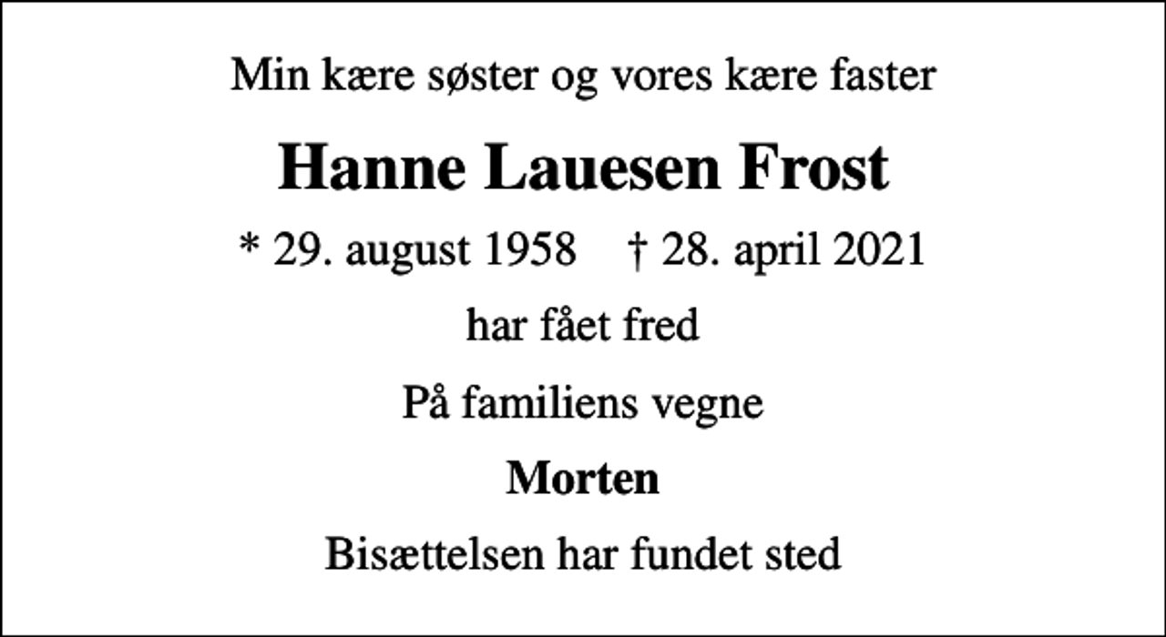 <p>Min kære søster og vores kære faster<br />Hanne Lauesen Frost<br />* 29. august 1958 ✝ 28. april 2021<br />har fået fred<br />På familiens vegne<br />Morten<br />Bisættelsen har fundet sted</p>