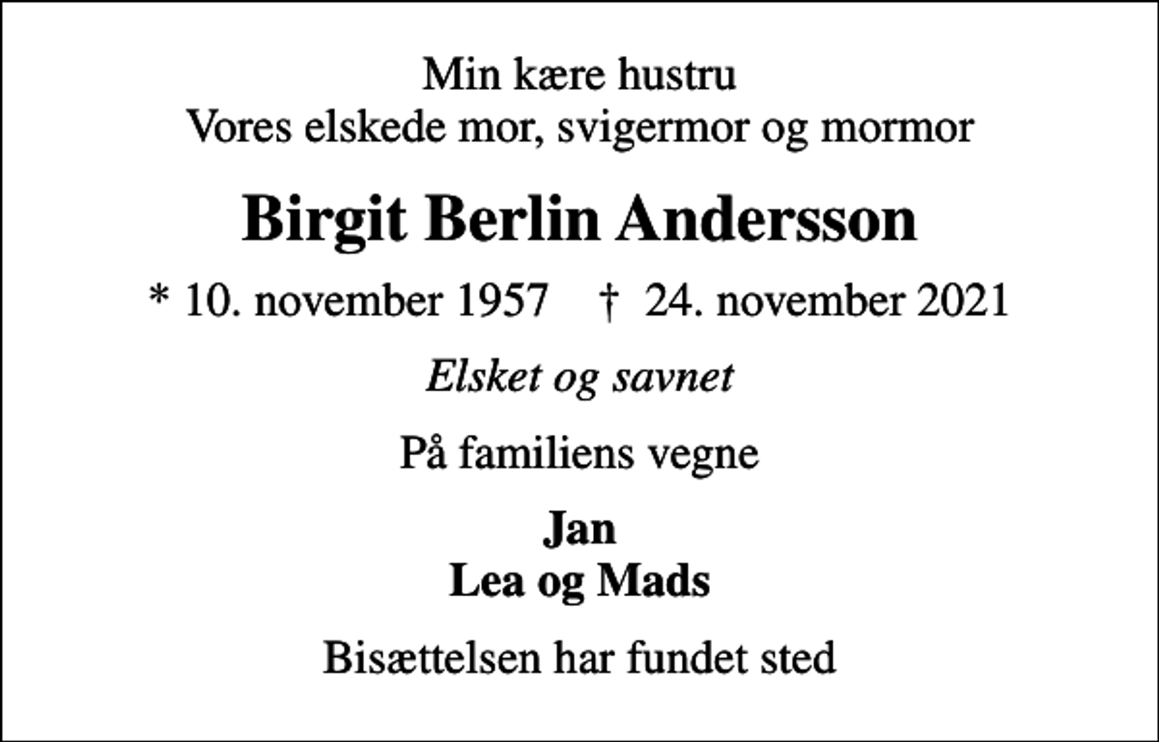<p>Min kære hustru Vores elskede mor, svigermor og mormor<br />Birgit Berlin Andersson<br />* 10. november 1957 ✝ 24. november 2021<br />Elsket og savnet<br />På familiens vegne<br />Jan Lea og Mads<br />Bisættelsen har fundet sted</p>