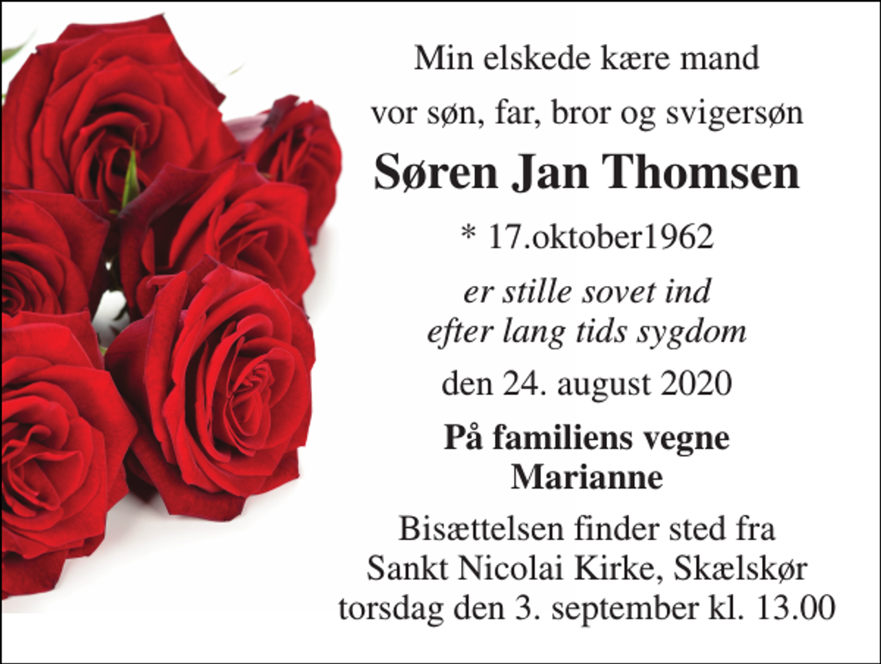 <p>Min elskede kære mand<br />vor søn, far, bror og svigersøn<br />Søren Jan Thomsen​<br />*​ 17.oktober1962<br />er stille sovet ind efter lang tids sygdom<br />den 24. august 2020<br />På familiens vegne Marianne<br />Bisættelsen finder sted fra Sankt Nicolai Kirke, Skælskør torsdag den 3. september kl. 13.00</p>