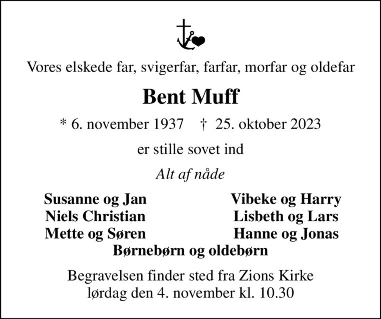 Vores elskede far, svigerfar, farfar, morfar og oldefar
Bent Muff
* 6. november 1937    ✝ 25. oktober 2023
er stille sovet ind
Alt af nåde
Susanne og Jan
Vibeke og Harry
Niels Christian
Lisbeth og Lars
Mette og Søren
Hanne og Jonas
Begravelsen finder sted fra Zions Kirke  lørdag den 4. november kl. 10.30