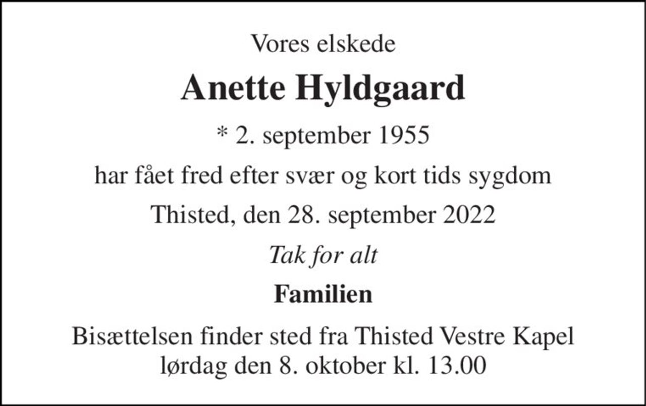 Vores elskede 
Anette Hyldgaard 
*​ 2. september 1955 
har fået fred efter svær og kort tids sygdom 
Thisted, den 28. september 2022 
Tak for alt 
Familien 
Bisættelsen​ finder sted fra Thisted Vestre Kapel​ lørdag den 8. oktober​ kl. 13.00