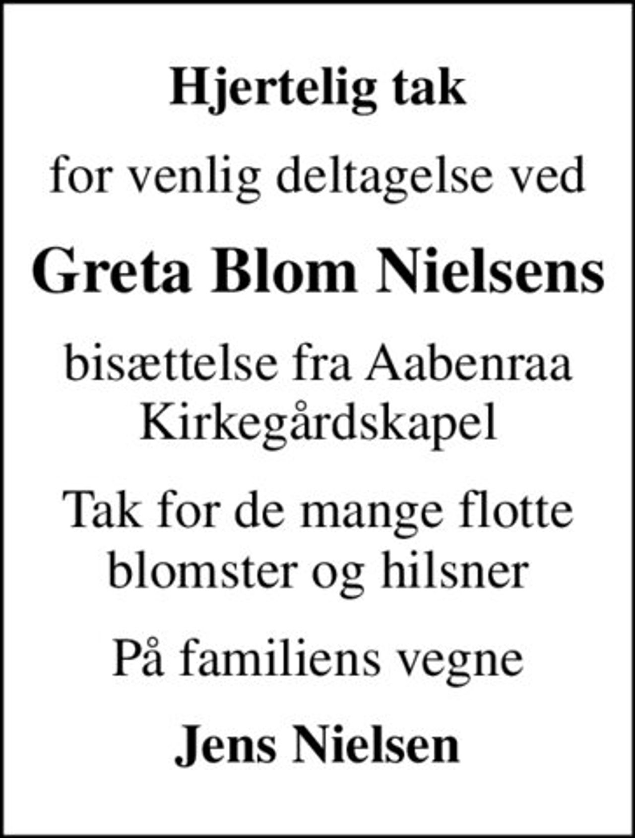 Hjertelig tak
for venlig deltagelse ved
Greta Blom Nielsens
bisættelse fra Aabenraa Kirkegårdskapel
Tak for de mange flotte blomster og hilsner
På familiens vegne
Jens Nielsen