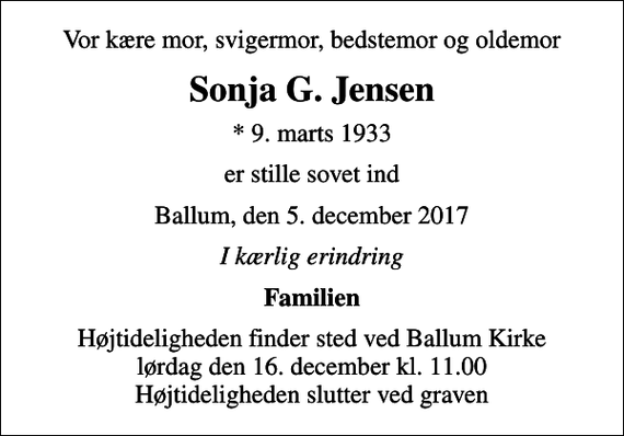 <p>Vor kære mor, svigermor, bedstemor og oldemor<br />Sonja G. Jensen<br />* 9. marts 1933<br />er stille sovet ind<br />Ballum, den 5. december 2017<br />I kærlig erindring<br />Familien<br />Højtideligheden finder sted ved Ballum Kirke lørdag den 16. december kl. 11.00 Højtideligheden slutter ved graven</p>