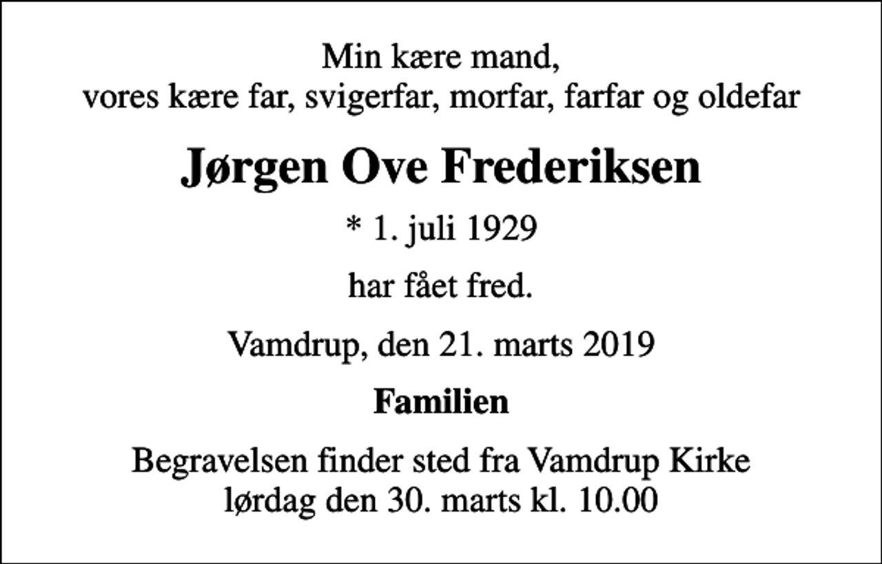 <p>Min kære mand, vores kære far, svigerfar, morfar, farfar og oldefar<br />Jørgen Ove Frederiksen<br />* 1. juli 1929<br />har fået fred.<br />Vamdrup, den 21. marts 2019<br />Familien<br />Begravelsen finder sted fra Vamdrup Kirke lørdag den 30. marts kl. 10.00</p>
