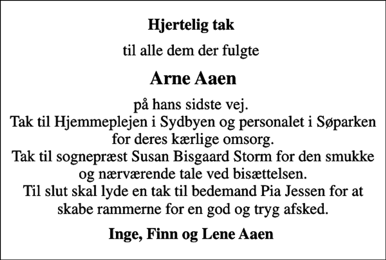 <p>Hjertelig tak<br />til alle dem der fulgte<br />Arne Aaen<br />på hans sidste vej. Tak til Hjemmeplejen i Sydbyen og personalet i Søparken for deres kærlige omsorg. Tak til sognepræst Susan Bisgaard Storm for den smukke og nærværende tale ved bisættelsen. Til slut skal lyde en tak til bedemand Pia Jessen for at skabe rammerne for en god og tryg afsked.<br />Inge, Finn og Lene Aaen</p>