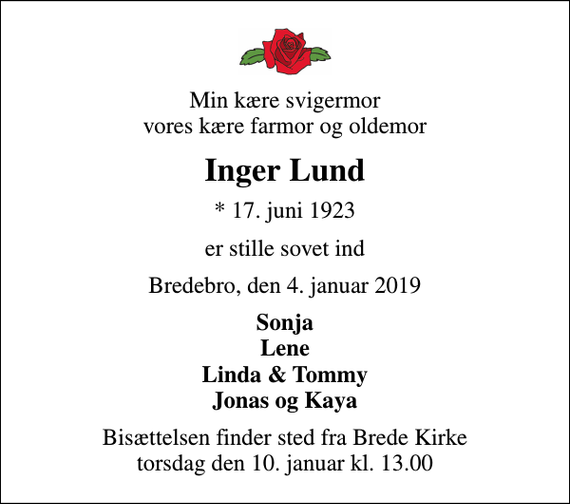 <p>Min kære svigermor vores kære farmor og oldemor<br />Inger Lund<br />* 17. juni 1923<br />er stille sovet ind<br />Bredebro, den 4. januar 2019<br />Sonja Lene Linda &amp; Tommy Jonas og Kaya<br />Bisættelsen finder sted fra Brede Kirke torsdag den 10. januar kl. 13.00</p>