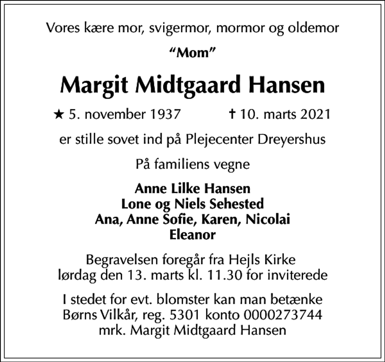 <p>Vores kære mor, svigermor, mormor og oldemor<br />Mom<br />Margit Midtgaard Hansen<br />* 5. november 1937 ✝ 10. marts 2021<br />er stille sovet ind på Plejecenter Dreyershus<br />På familiens vegne<br />Anne Lilke Hansen Lone og Niels Sehested Ana, Anne Sofie, Karen, Nicolai Eleanor<br />Begravelsen foregår fra Hejls Kirke lørdag den 13. marts kl. 11.30 for inviterede<br />I stedet for evt. blomster kan man betænke<br />Børns Vilkår reg.5301konto0000273744mrk. Margit Midtgaard<br />Hansen</p>