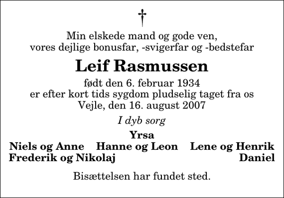 <p>Min elskede mand og gode ven, vores dejlige bonusfar, -svigerfar og -bedstefar<br />Leif Rasmussen<br />født den 6. februar 1934 er efter kort tids sygdom pludselig taget fra os Vejle, den 16. august 2007<br />I dyb sorg<br />Yrsa Niels og Anne Hanne og Leon Lene og Henrik Frederik og Nikolaj Daniel<br />Bisættelsen har fundet sted.</p>