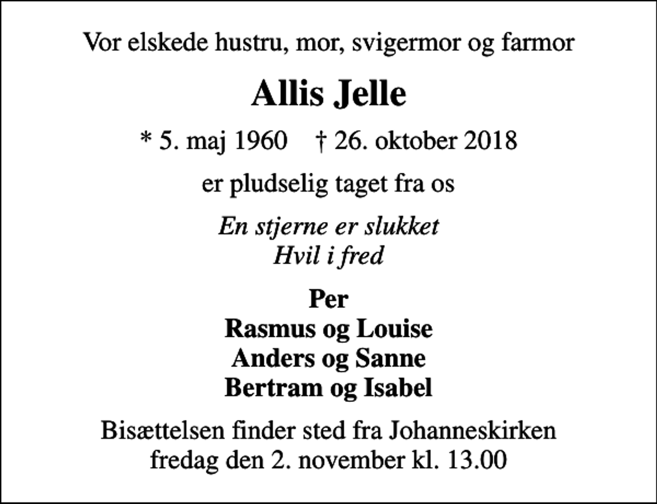 <p>Vor elskede hustru, mor, svigermor og farmor<br />Allis Jelle<br />* 5. maj 1960 ✝ 26. oktober 2018<br />er pludselig taget fra os<br />En stjerne er slukket Hvil i fred<br />Per Rasmus og Louise Anders og Sanne Bertram og Isabel<br />Bisættelsen finder sted fra Johanneskirken fredag den 2. november kl. 13.00</p>