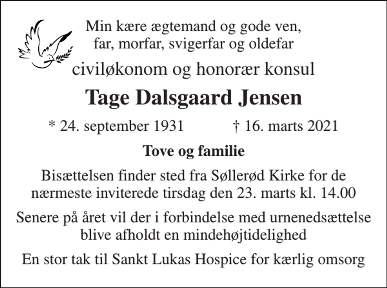 <p>Min kære ægtemand og gode ven, far, morfar, svigerfar og oldefar<br />civiløkonom og honorær konsul<br />Tage Dalsgaard Jensen<br />★​ 24. september 1931​ ✝​ 16. marts 2021<br />Tove og familie<br />Bisættelsen​ finder sted fra Søllerød Kirke​ for de nærmeste inviterede tirsdag den 23. marts kl. 14.00<br />Senere på året vil der i forbindelse med urnenedsættelse blive afholdt en mindehøjtidelighed<br />En stor tak til Sankt Lukas Hospice for kærlig omsorg</p>