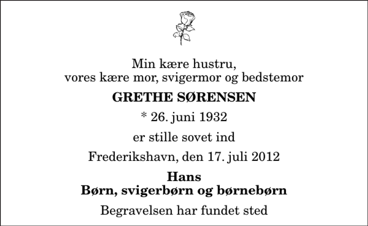 <p>Min kære hustru, vores kære mor, svigermor og bedstemor<br />Grethe Sørensen<br />* 26. juni 1932<br />er stille sovet ind<br />Frederikshavn, den 17. juli 2012<br />Hans Børn, svigerbørn og børnebørn<br />Begravelsen har fundet sted</p>