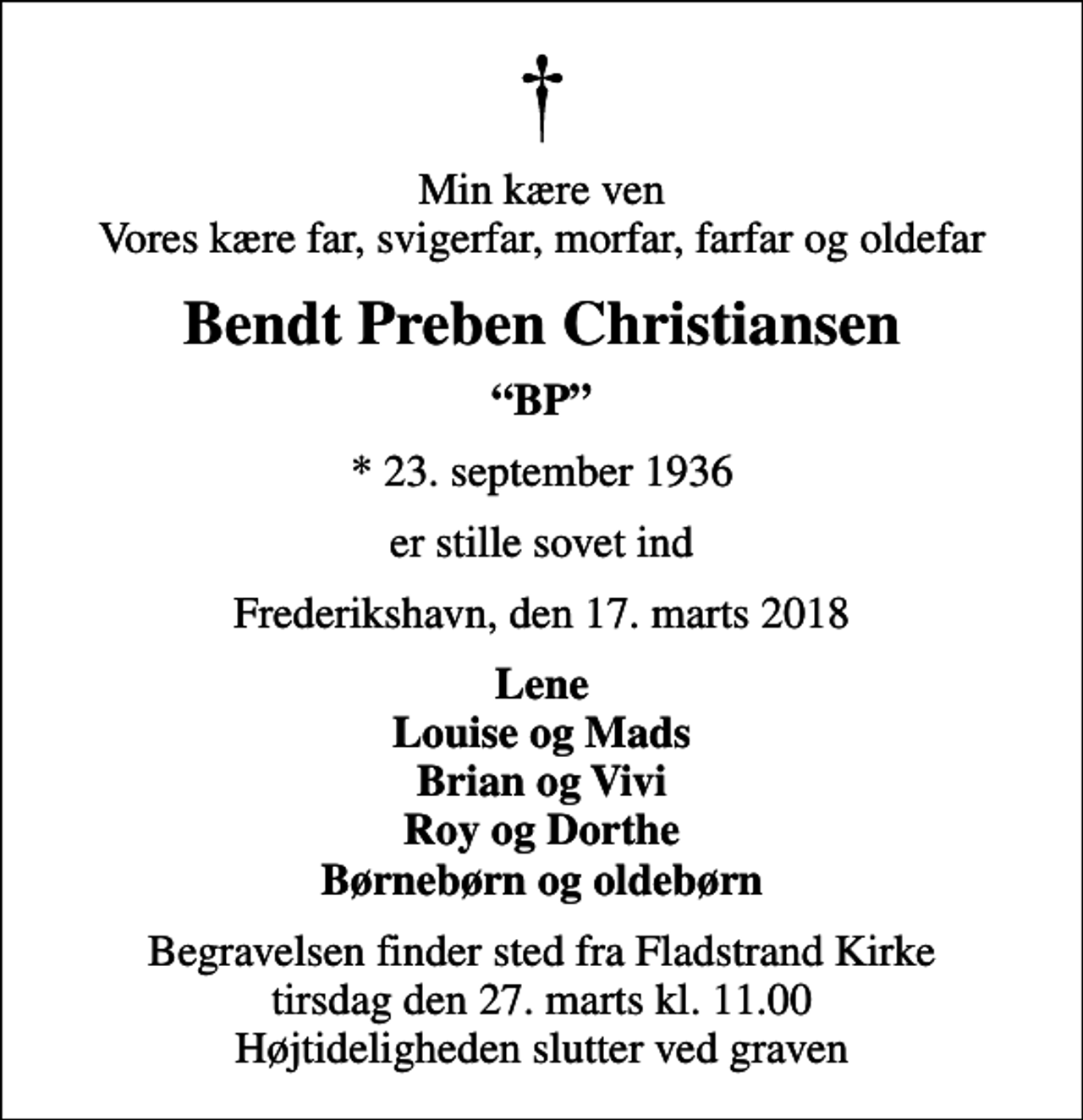 <p>Min kære ven Vores kære far, svigerfar, morfar, farfar og oldefar<br />Bendt Preben Christiansen<br />BP<br />* 23. september 1936<br />er stille sovet ind<br />Frederikshavn, den 17. marts 2018<br />Lene Louise og Mads Brian og Vivi Roy og Dorthe Børnebørn og oldebørn<br />Begravelsen finder sted fra Fladstrand Kirke tirsdag den 27. marts kl. 11.00 Højtideligheden slutter ved graven</p>