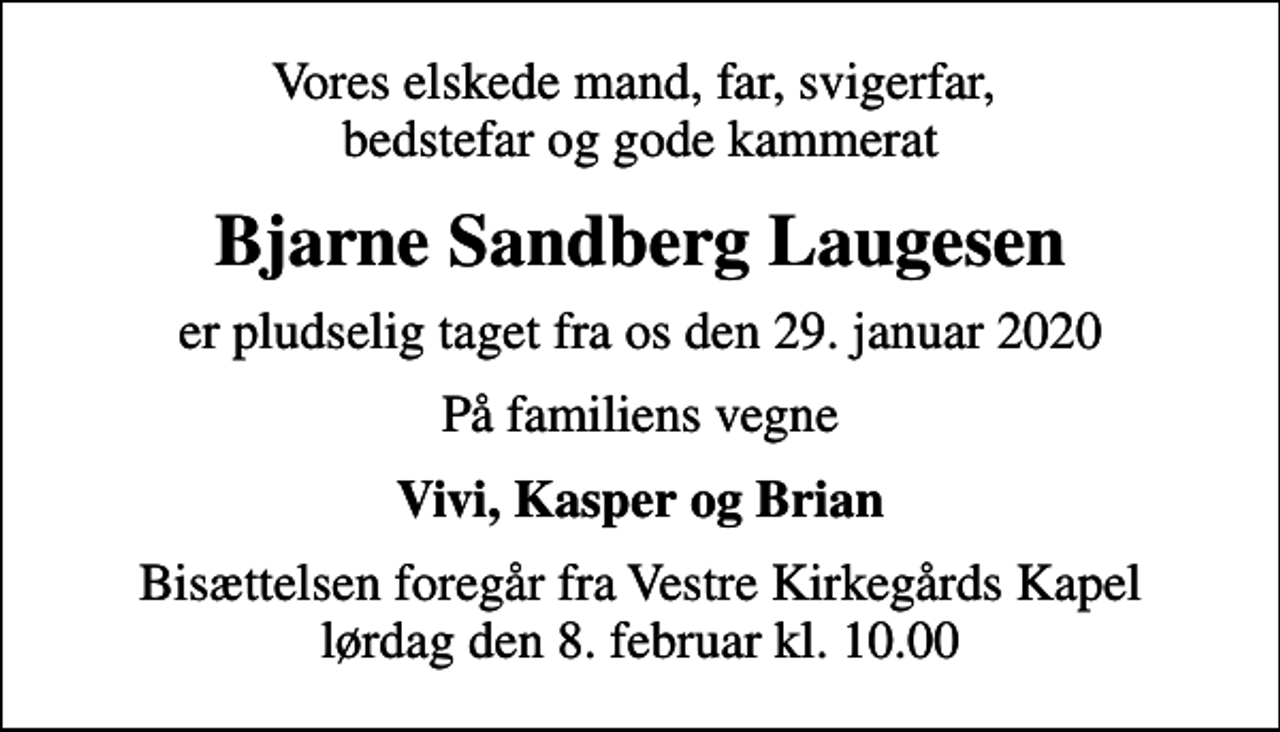 <p>Vores elskede mand, far, svigerfar, bedstefar og gode kammerat<br />Bjarne Sandberg Laugesen<br />er pludselig taget fra os den 29. januar 2020<br />På familiens vegne<br />Vivi, Kasper og Brian<br />Bisættelsen foregår fra Vestre Kirkegårds Kapel lørdag den 8. februar kl. 10.00</p>