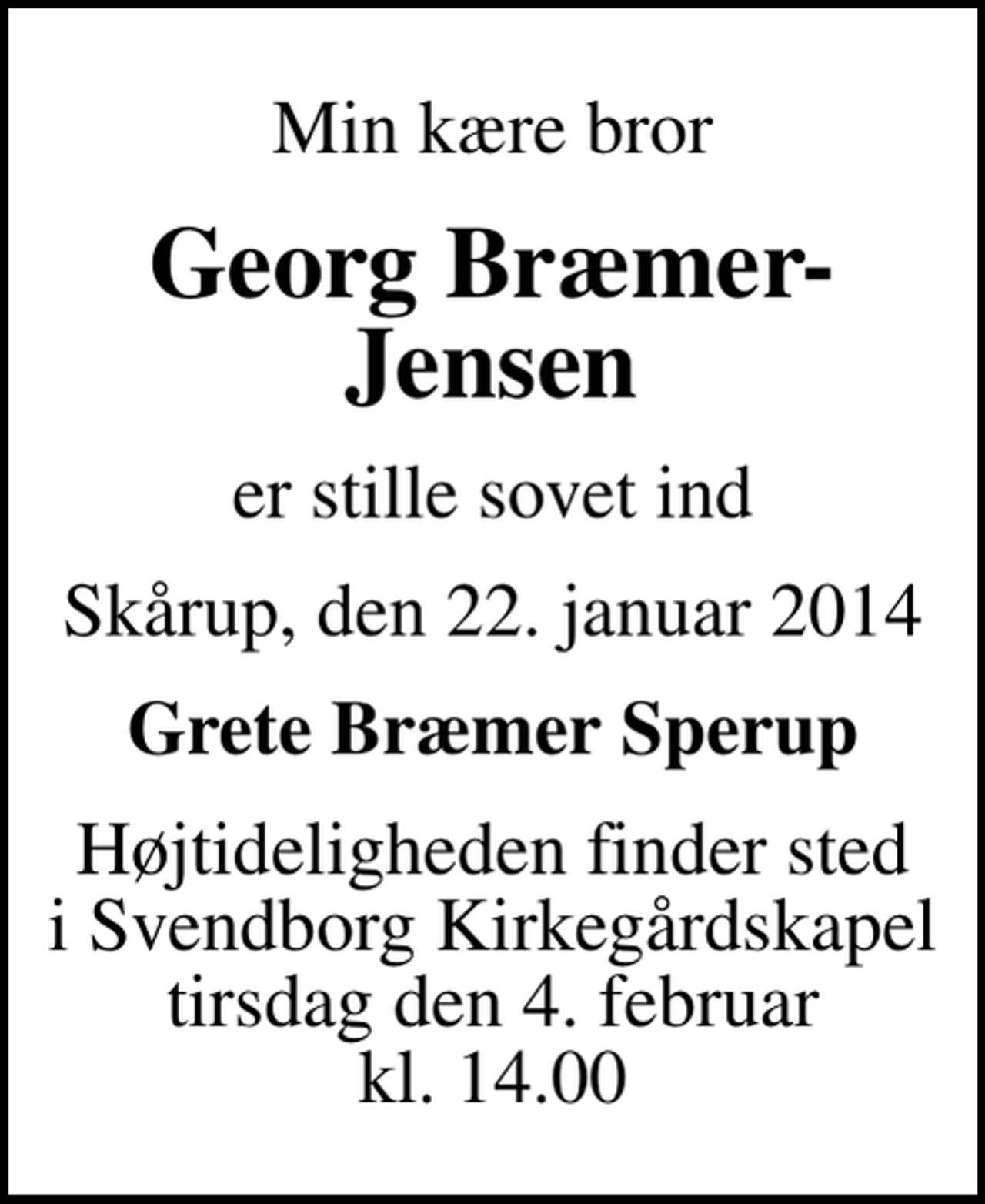 <p>Min kære bror<br />Georg Bræmer-Jensen<br />er stille sovet ind<br />Skårup, den 22. januar 2014<br />Grete Bræmer Sperup<br />Højtideligheden finder sted i Svendborg Kirkegårdskapel tirsdag den 4. februar kl. 14.00</p>