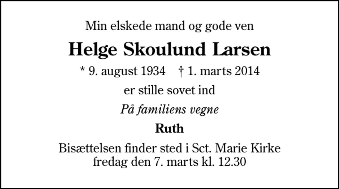 <p>Min elskede mand og gode ven<br />Helge Skoulund Larsen<br />* 9. august 1934 ✝ 1. marts 2014<br />er stille sovet ind<br />På familiens vegne<br />Ruth<br />Bisættelsen finder sted i Sankt Marie Kirke fredag den 7. marts kl. 12.30</p>