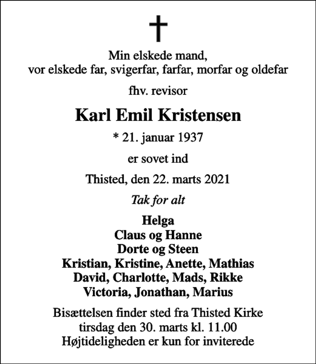 <p>Min elskede mand, vor elskede far, svigerfar, farfar, morfar og oldefar<br />fhv. revisor<br />Karl Emil Kristensen<br />* 21. januar 1937<br />er sovet ind<br />Thisted, den 22. marts 2021<br />Tak for alt<br />Helga Claus og Hanne Dorte og Steen Kristian, Kristine, Anette, Mathias David, Charlotte, Mads, Rikke Victoria, Jonathan, Marius<br />Bisættelsen finder sted fra Thisted Kirke tirsdag den 30. marts kl. 11.00 Højtideligheden er kun for inviterede</p>