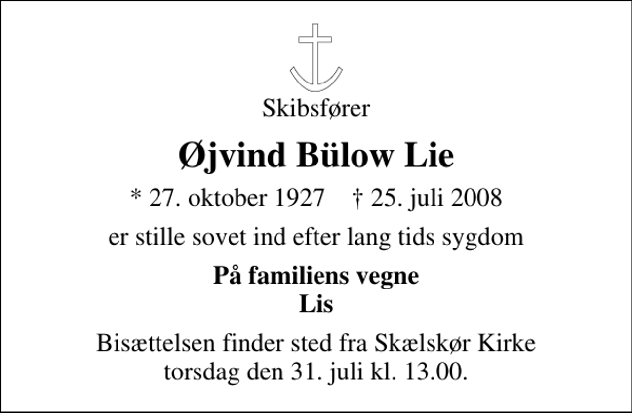 <p>Skibsfører<br />Øjvind Bülow Lie<br />* 27. oktober 1927 ✝ 25. juli 2008<br />er stille sovet ind efter lang tids sygdom<br />På familiens vegne Lis<br />Bisættelsen finder sted fra Skælskør Kirke torsdag den 31. juli kl. 13.00</p>