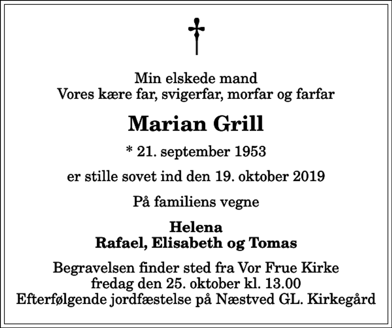 <p>Min elskede mand Vores kære far, svigerfar, morfar og farfar<br />Marian Grill<br />* 21. september 1953<br />er stille sovet ind den 19. oktober 2019<br />På familiens vegne<br />Helena Rafael, Elisabeth og Tomas<br />Begravelsen finder sted fra Vor Frue Kirke fredag den 25. oktober kl. 13.00 Efterfølgende jordfæstelse på Næstved GL. Kirkegård</p>
