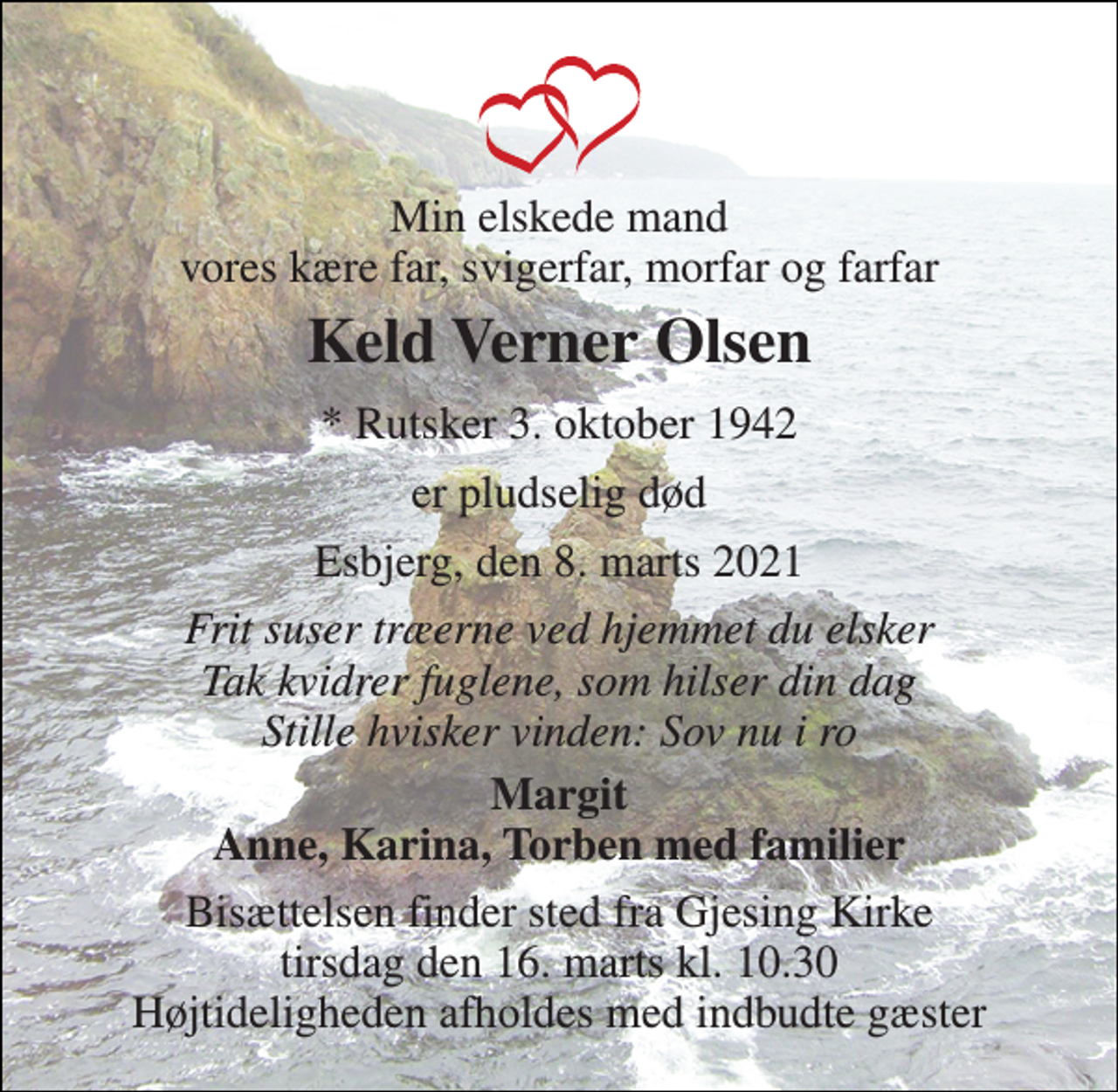 <p>Min elskede mand vores kære far, svigerfar, morfar og farfar<br />Keld Verner Olsen<br />*​ Rutsker 3. oktober 1942<br />er pludselig død<br />Esbjerg, den 8. marts 2021<br />Frit suser træerne ved hjemmet du elsker Tak kvidrer fuglene, som hilser din dag Stille hvisker vinden: Sov nu i ro<br />Margit Anne, Karina, Torben med familier<br />Bisættelsen​ finder sted fra Gjesing Kirke​ tirsdag den 16. marts​ kl. 10.30 Højtideligheden afholdes med indbudte gæster</p>