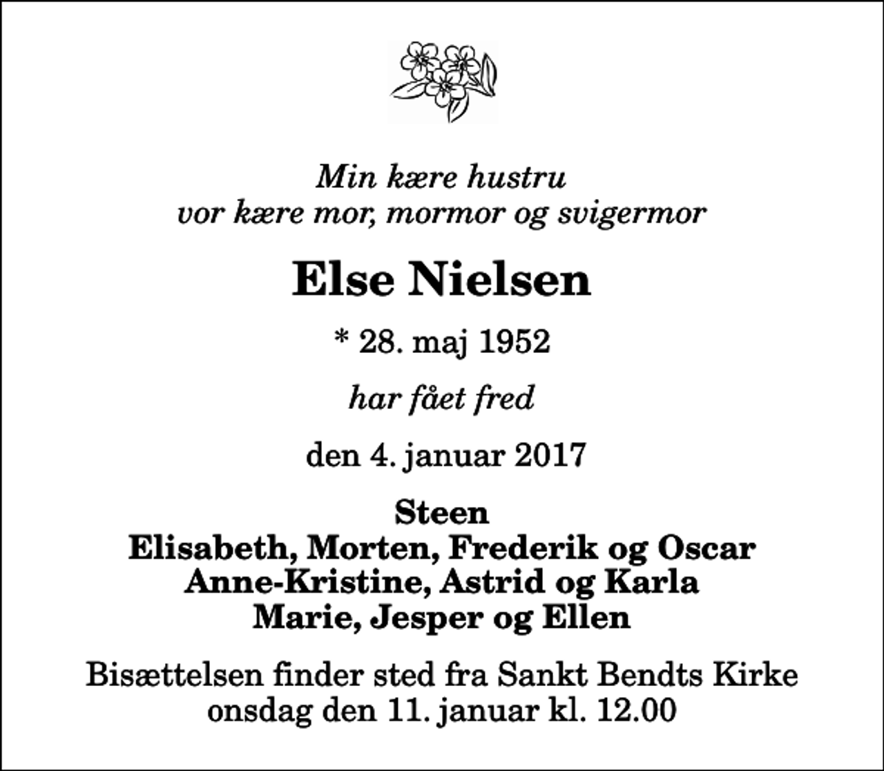 <p>Min kære hustru vor kære mor, mormor og svigermor<br />Else Nielsen<br />* 28. maj 1952<br />har fået fred<br />den 4. januar 2017<br />Steen Elisabeth, Morten, Frederik og Oscar Anne-Kristine, Astrid og Karla Marie, Jesper og Ellen<br />Bisættelsen finder sted fra Sankt Bendts Kirke onsdag den 11. januar kl. 12.00</p>