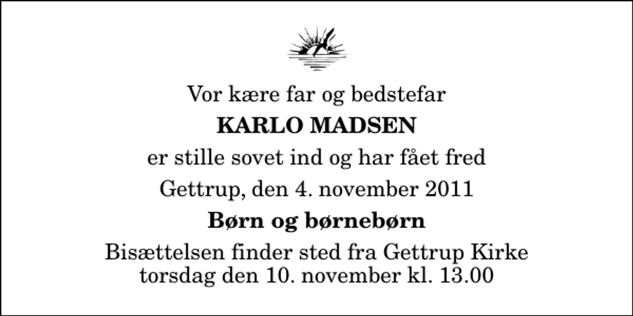 <p>Vor kære far og bedstefar<br />Karlo Madsen<br />er stille sovet ind og har fået fred<br />Gettrup, den 4. november 2011<br />Børn og børnebørn<br />Bisættelsen finder sted fra Gettrup Kirke torsdag den 10. november kl. 13.00</p>