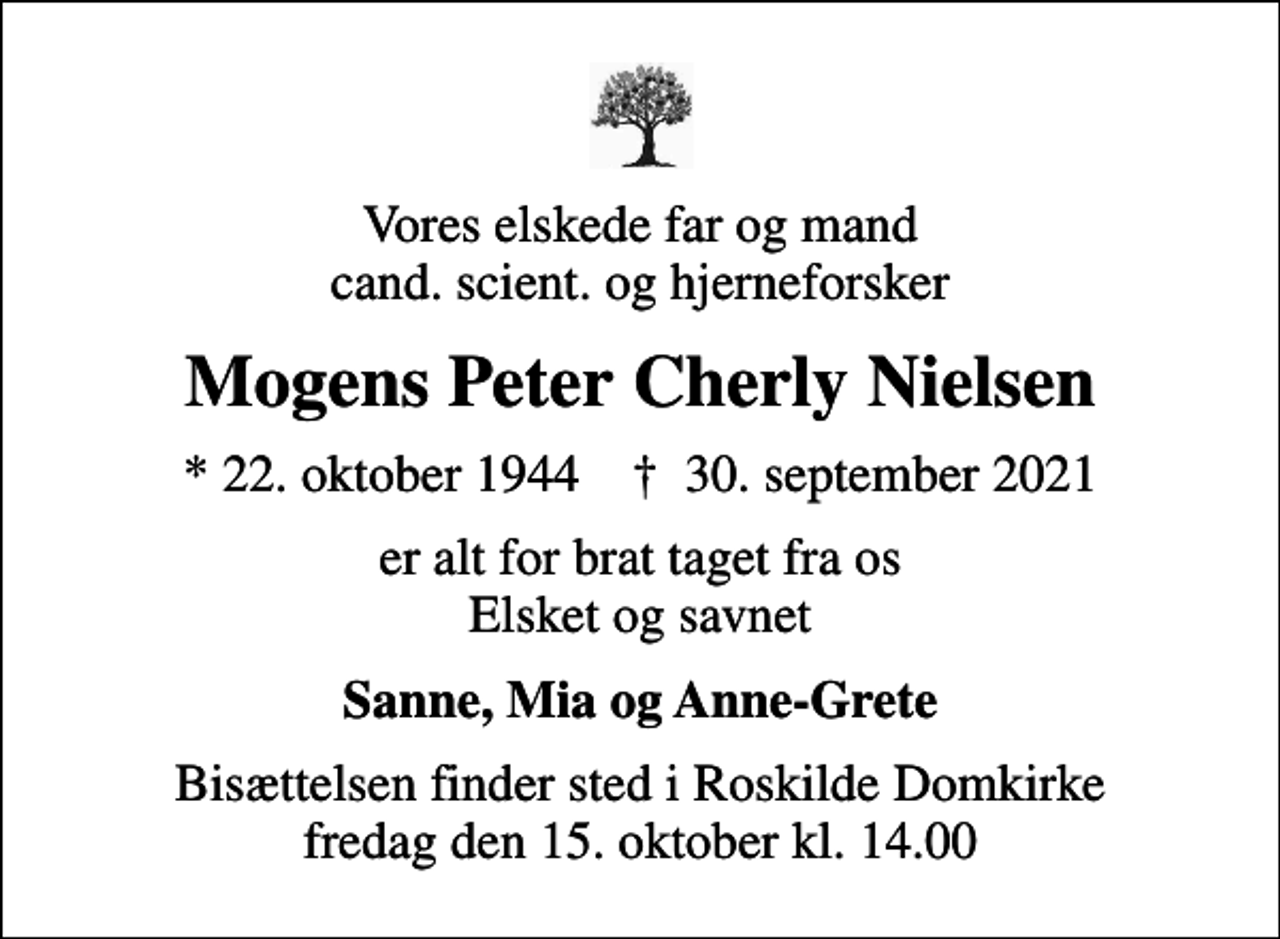 <p>Vores elskede far og mand cand. scient. og hjerneforsker<br />Mogens Peter Cherly Nielsen<br />* 22. oktober 1944 ✝ 30. september 2021<br />er alt for brat taget fra os Elsket og savnet<br />Sanne, Mia og Anne-Grete<br />Bisættelsen finder sted i Roskilde Domkirke fredag den 15. oktober kl. 14.00</p>