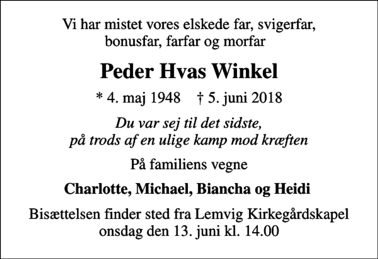 <p>Vi har mistet vores elskede far, svigerfar, bonusfar, farfar og morfar<br />Peder Hvas Winkel<br />* 4. maj 1948 ✝ 5. juni 2018<br />Du var sej til det sidste, på trods af en ulige kamp mod kræften<br />På familiens vegne<br />Charlotte, Michael, Biancha og Heidi<br />Bisættelsen finder sted fra Lemvig Kirkegårdskapel onsdag den 13. juni kl. 14.00</p>