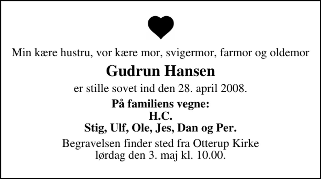 <p>Min kære hustru, or kære mor, svigermor, farmor og oldemor<br />Gudrun Hansen<br />er stille sovet ind den 28. april 2008.<br />På familiens vegne<br />H.C. Stig, Ulf, Ole, Jes, Dan og Per<br />Begravelsen finder sted fra Otterup Kirke lørdag den 3. maj kl. 10.00</p>