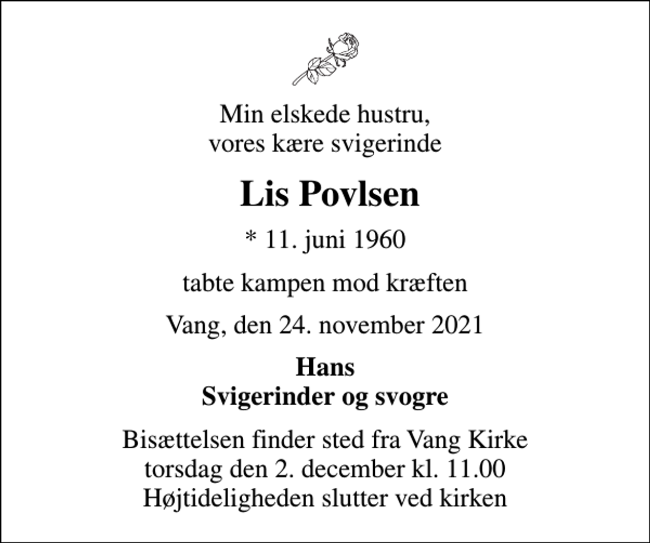 <p>Min elskede hustru, vores kære svigerinde<br />Lis Povlsen<br />* 11. juni 1960<br />tabte kampen mod kræften<br />Vang, den 24. november 2021<br />Hans Svigerinder og svogre<br />Bisættelsen finder sted fra Vang Kirke torsdag den 2. december kl. 11.00 Højtideligheden slutter ved kirken</p>