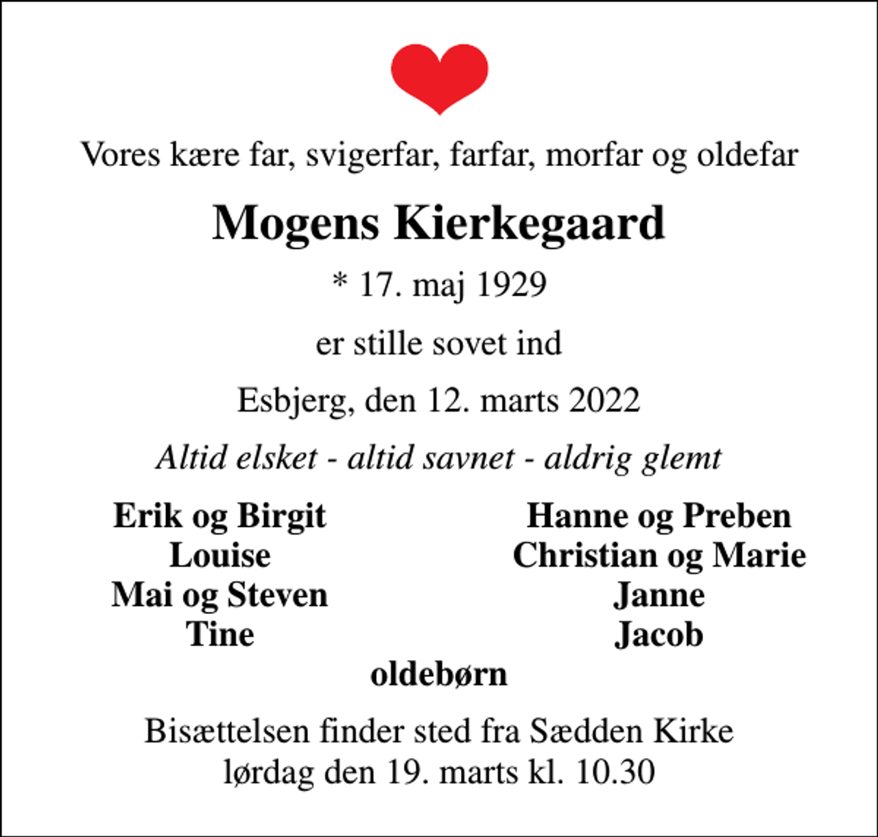 <p>Vores kære far, svigerfar, farfar, morfar og oldefar<br />Mogens Kierkegaard<br />* 17. maj 1929<br />er stille sovet ind<br />Esbjerg, den 12. marts 2022<br />Altid elsket - altid savnet - aldrig glemt<br />Erik og Birgit<br />Hanne og Preben<br />Louise<br />Christian og Marie<br />Mai og Steven<br />Janne<br />Tine<br />Jacob<br />Bisættelsen finder sted fra Sædden Kirke lørdag den 19. marts kl. 10.30</p>