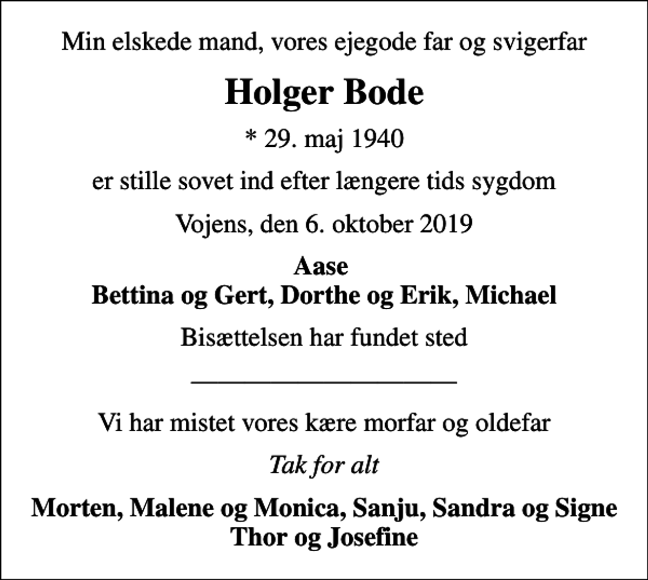 <p>Min elskede mand, vores ejegode far og svigerfar<br />Holger Bode<br />* 29. maj 1940<br />er stille sovet ind efter længere tids sygdom<br />Vojens, den 6. oktober 2019<br />Aase Bettina og Gert, Dorthe og Erik, Michael<br />Bisættelsen har fundet sted<br />Vi har mistet vores kære morfar og oldefar<br />Tak for alt<br />Morten, Malene og Monica, Sanju, Sandra og Signe Thor og Josefine</p>