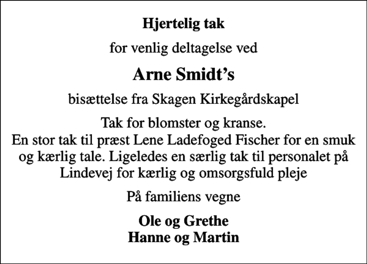<p>Hjertelig tak<br />for venlig deltagelse ved<br />Arne Smidts<br />bisættelse fra Skagen Kirkegårdskapel<br />Tak for blomster og kranse. En stor tak til præst Lene Ladefoged Fischer for en smuk og kærlig tale. Ligeledes en særlig tak til personalet på Lindevej for kærlig og omsorgsfuld pleje<br />På familiens vegne<br />Ole og Grethe Hanne og Martin</p>