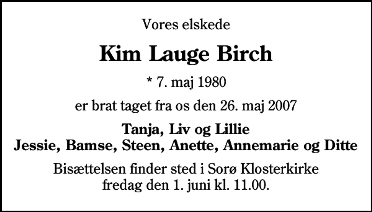 <p>Vores elskede<br />Kim Lauge Birch<br />* 7. maj 1980<br />er brat taget fra os den 26. maj 2007<br />Tanja, Liv og Lillie Jessie, Bamse, Steen, Anette, Annemarie og Ditte<br />Bisættelsen finder sted i Sorø Klosterkirke fredag den 1. juni kl. 11.00</p>