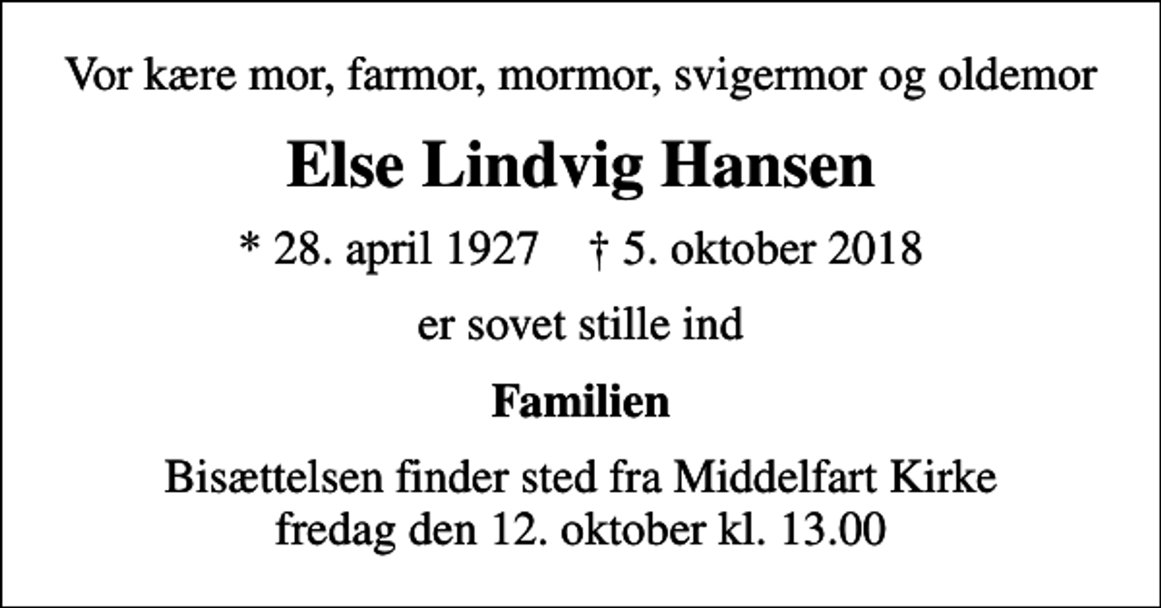 <p>Vor kære mor, farmor, mormor, svigermor og oldemor<br />Else Lindvig Hansen<br />* 28. april 1927 ✝ 5. oktober 2018<br />er sovet stille ind<br />Familien<br />Bisættelsen finder sted fra Middelfart Kirke fredag den 12. oktober kl. 13.00</p>