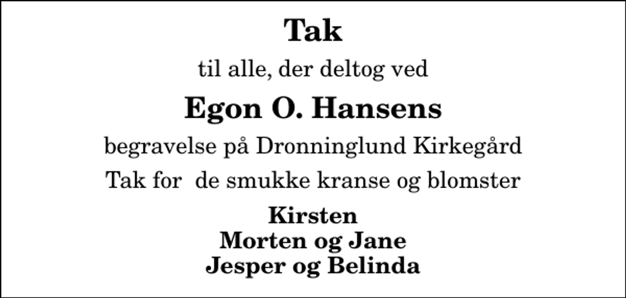 <p>Tak<br />til alle, der deltog ved<br />Egon O. Hansens<br />begravelse på Dronninglund Kirkegård<br />Tak for de smukke kranse og blomster<br />Kirsten Morten og Jane Jesper og Belinda</p>