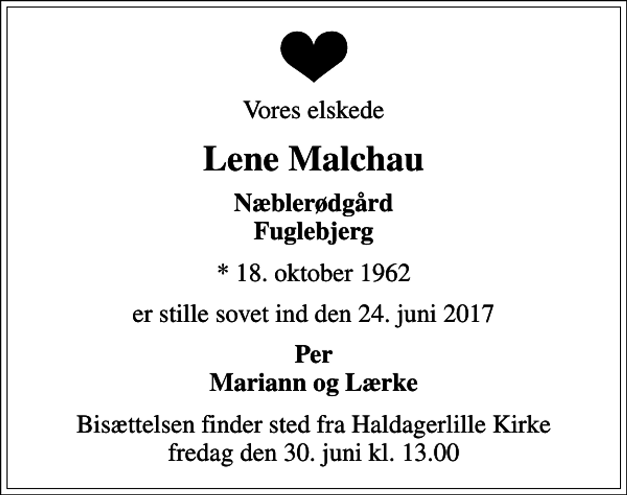 <p>Vores elskede<br />Lene Malchau<br />Næblerødgård Fuglebjerg<br />* 18. oktober 1962<br />er stille sovet ind den 24. juni 2017<br />Per Mariann og Lærke<br />Bisættelsen finder sted fra Haldagerlille Kirke fredag den 30. juni kl. 13.00</p>