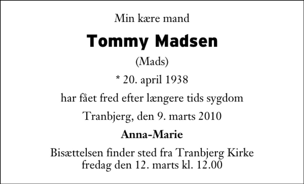 <p>Min kære mand<br />Tommy Madsen<br />(Mads)<br />* 20. april 1938<br />har fået fred efter længere tids sygdom<br />Tranbjerg, den 9. marts 2010<br />Anna-Marie<br />Bisættelsen finder sted fra Tranbjerg Kirke fredag den 12. marts kl. 12.00</p>