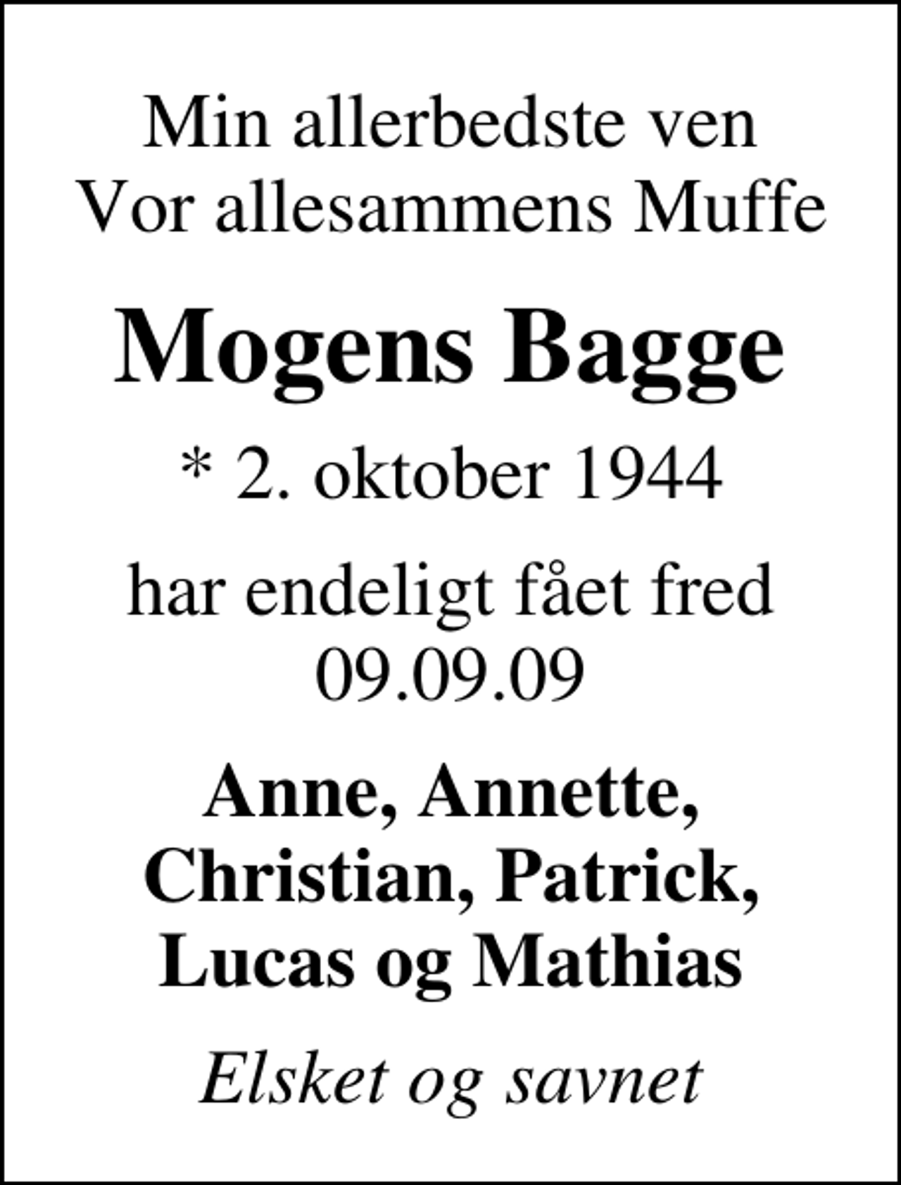 <p>Min allerbedste ven Vor allesammens Muffe<br />Mogens Bagge<br />* 2. oktober 1944<br />har endeligt fået fred 09.09.09<br />Anne, Annette, Christian, Patrick, Lucas og Mathias<br />Elsket og savnet</p>