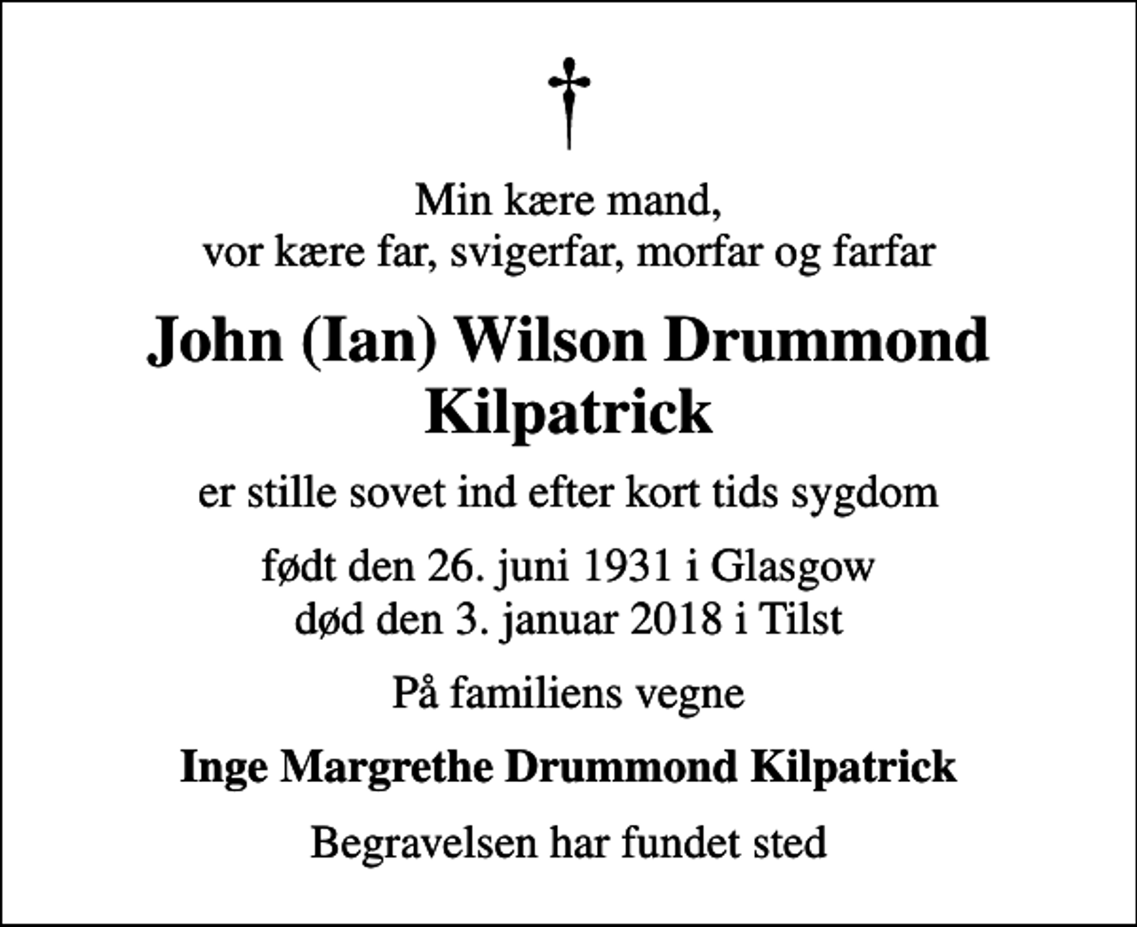 <p>Min kære mand, vor kære far, svigerfar, morfar og farfar<br />John (Ian) Wilson Drummond Kilpatrick<br />er stille sovet ind efter kort tids sygdom<br />født den 26. juni 1931 i Glasgow død den 3. januar 2018 i Tilst<br />På familiens vegne<br />Inge Margrethe Drummond Kilpatrick<br />Begravelsen har fundet sted</p>