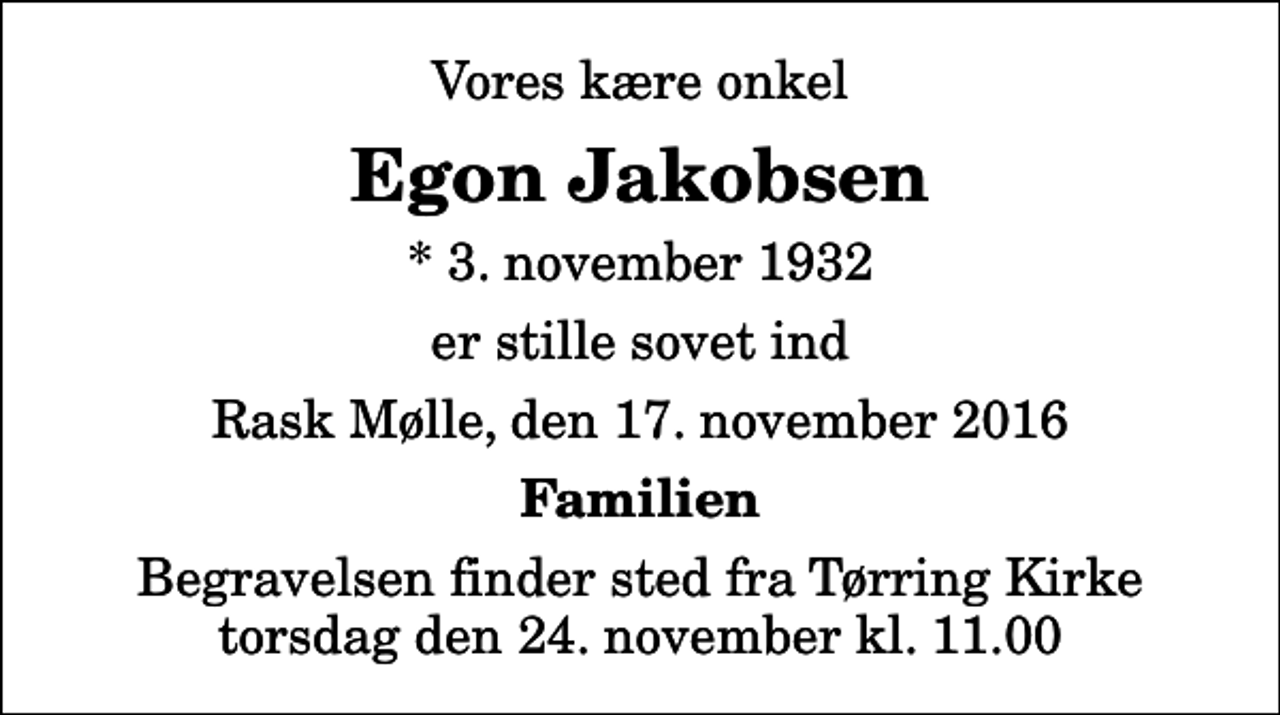 <p>Vores kære onkel<br />Egon Jakobsen<br />* 3. november 1932<br />er stille sovet ind<br />Rask Mølle, den 17. november 2016<br />Familien<br />Begravelsen finder sted fra Tørring Kirke torsdag den 24. november kl. 11.00</p>