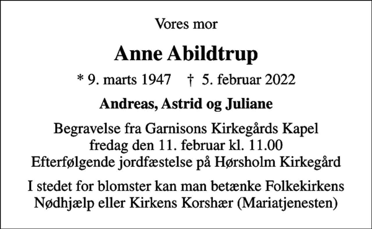 <p>Vores mor<br />Anne Abildtrup<br />* 9. marts 1947 ✝ 5. februar 2022<br />Andreas, Astrid og Juliane<br />Begravelse fra Garnisons Kirkegårds Kapel fredag den 11. februar kl. 11.00 Efterfølgende jordfæstelse på Hørsholm Kirkegård<br />I stedet for blomster kan man betænke Folkekirkens Nødhjælp eller Kirkens Korshær (Mariatjenesten)</p>
